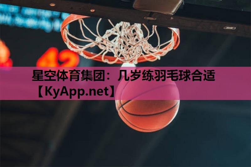 星空体育集团：几岁练羽毛球合适