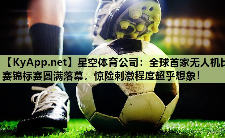 星空体育公司：全球首家无人机比赛锦标赛圆满落幕，惊险刺激程度超乎想象！