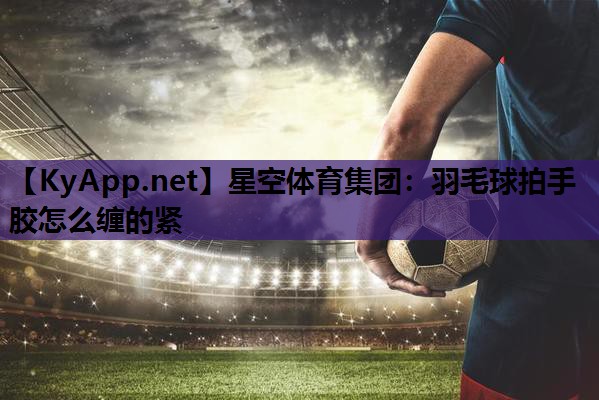 星空体育集团：羽毛球拍手胶怎么缠的紧