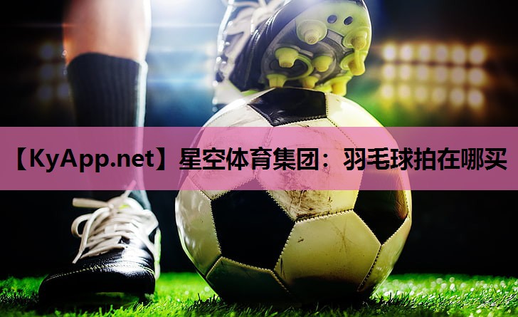 星空体育集团：羽毛球拍在哪买