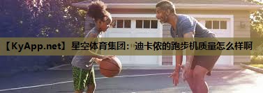 星空体育集团：迪卡侬的跑步机质量怎么样啊