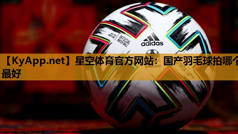 星空体育官方网站：国产羽毛球拍哪个最好