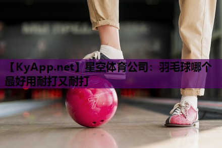 星空体育公司：羽毛球哪个最好用耐打又耐打