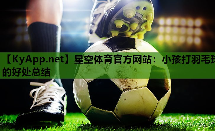星空体育官方网站：小孩打羽毛球的好处总结