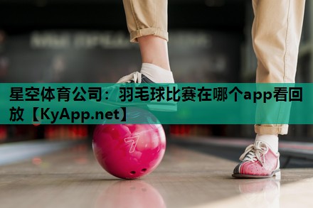 星空体育公司：羽毛球比赛在哪个app看回放