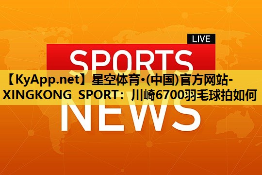 星空体育·(中国)官方网站-XINGKONG SPORT：川崎6700羽毛球拍如何