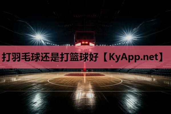 打羽毛球还是打篮球好 打羽毛球还是打篮球好
